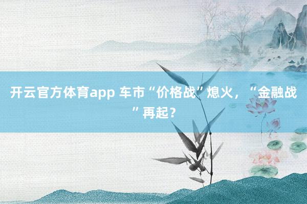 开云官方体育app 车市“价格战”熄火,“金融战”再起?