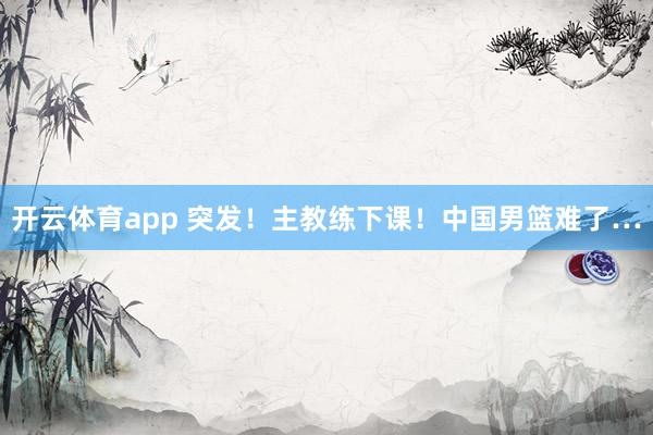 开云体育app 突发！主教练下课！中国男篮难了…