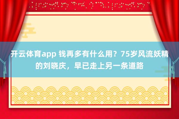 开云体育app 钱再多有什么用？75岁风流妖精的刘晓庆，早已走上另一条道路