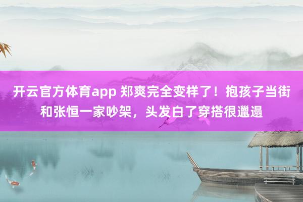 开云官方体育app 郑爽完全变样了！抱孩子当街和张恒一家吵架，头发白了穿搭很邋遢
