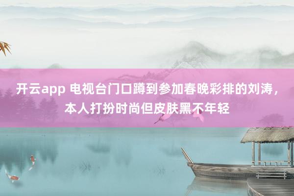开云app 电视台门口蹲到参加春晚彩排的刘涛，本人打扮时尚但皮肤黑不年轻