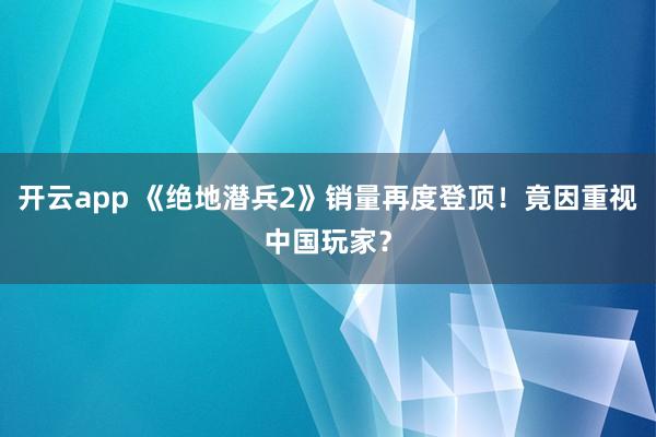 开云app 《绝地潜兵2》销量再度登顶！竟因重视中国玩家？