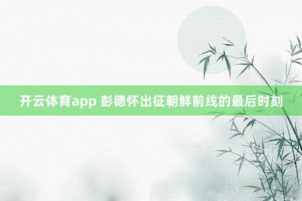 开云体育app 彭德怀出征朝鲜前线的最后时刻