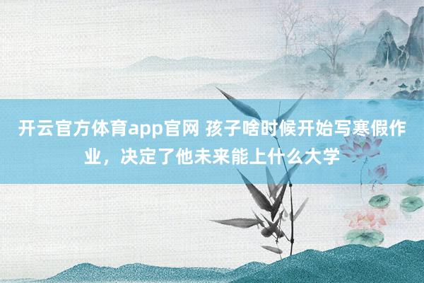 开云官方体育app官网 孩子啥时候开始写寒假作业，决定了他未来能上什么大学