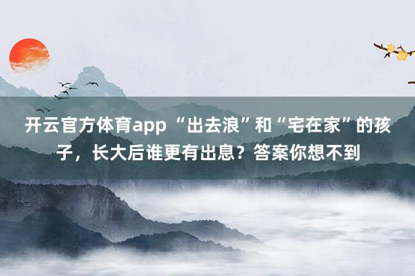 开云官方体育app “出去浪”和“宅在家”的孩子，长大后谁更有出息？答案你想不到