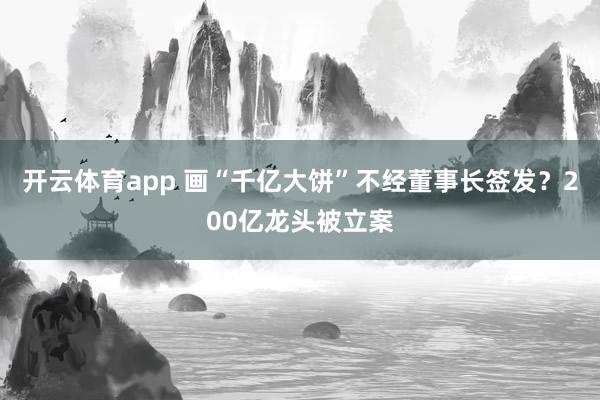 开云体育app 画“千亿大饼”不经董事长签发？200亿龙头被立案