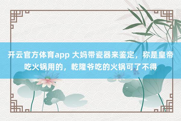 开云官方体育app 大妈带瓷器来鉴定，称是皇帝吃火锅用的，乾隆爷吃的火锅可了不得
