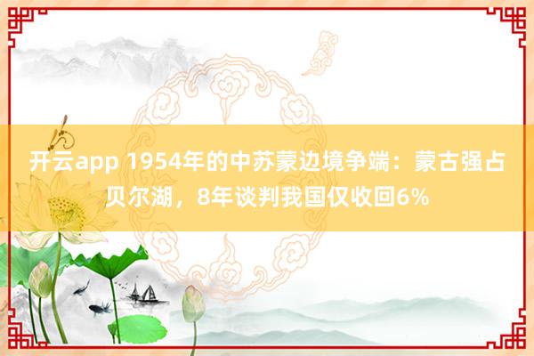 开云app 1954年的中苏蒙边境争端：蒙古强占贝尔湖，8年谈判我国仅收回6%