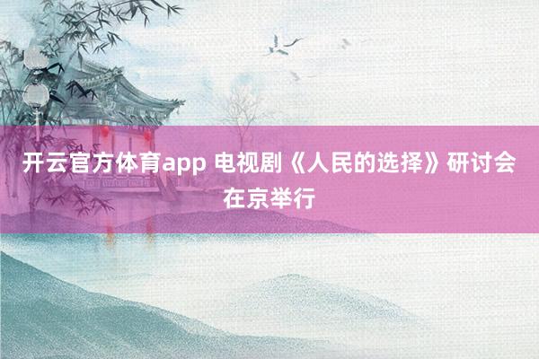 开云官方体育app 电视剧《人民的选择》研讨会在京举行