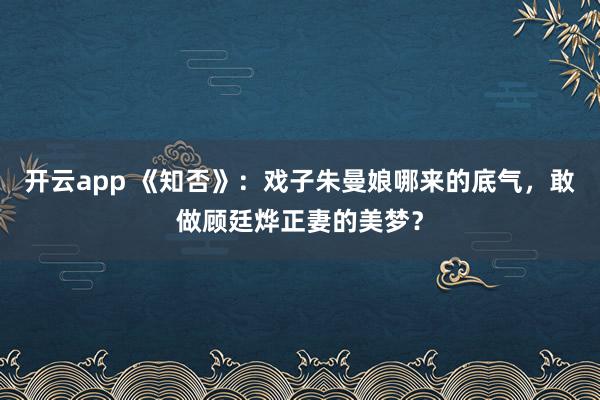 开云app 《知否》：戏子朱曼娘哪来的底气，敢做顾廷烨正妻的美梦？