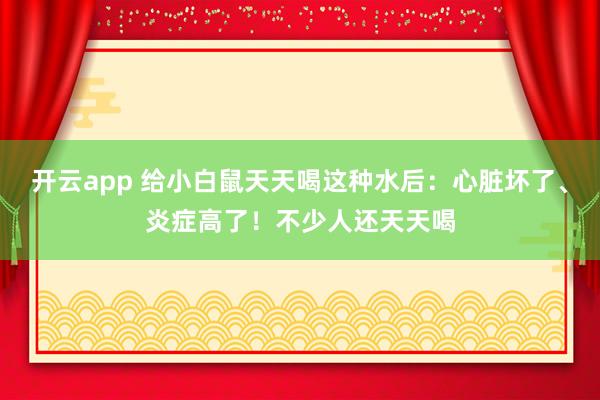 开云app 给小白鼠天天喝这种水后：心脏坏了、炎症高了！不少人还天天喝