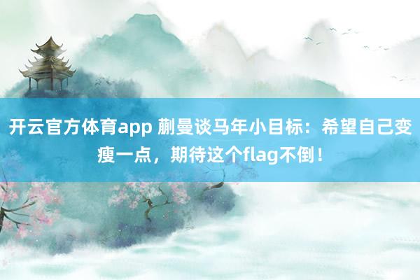 开云官方体育app 蒯曼谈马年小目标：希望自己变瘦一点，期待这个flag不倒！