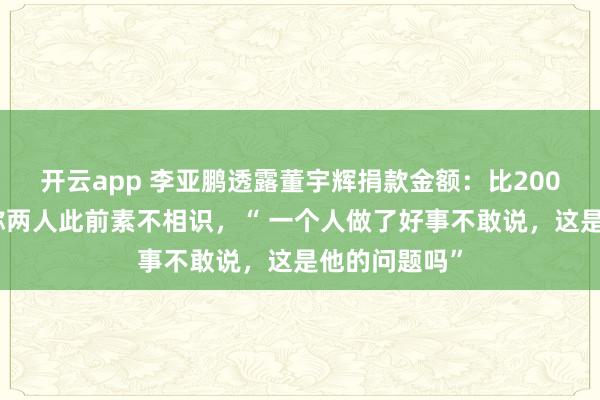 开云app 李亚鹏透露董宇辉捐款金额：比200万高很多；称两人此前素不相识，“ 一个人做了好事不敢说，这是他的问题吗”