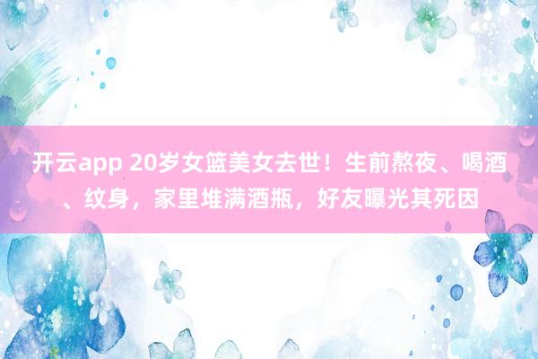 开云app 20岁女篮美女去世！生前熬夜、喝酒、纹身，家里堆满酒瓶，好友曝光其死因
