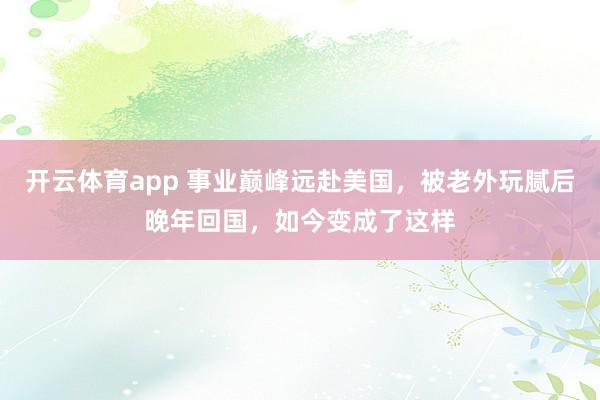 开云体育app 事业巅峰远赴美国，被老外玩腻后晚年回国，如今变成了这样