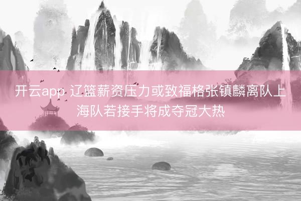 开云app 辽篮薪资压力或致福格张镇麟离队上海队若接手将成夺冠大热