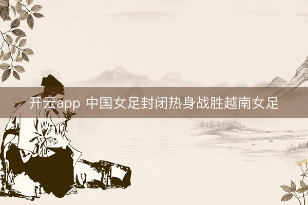 开云app 中国女足封闭热身战胜越南女足