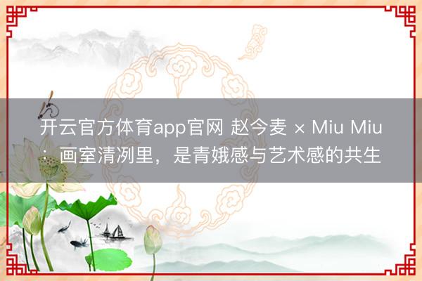 开云官方体育app官网 赵今麦 × Miu Miu：画室清冽里，是青娥感与艺术感的共生