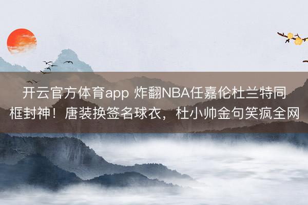 开云官方体育app 炸翻NBA任嘉伦杜兰特同框封神！唐装换签名球衣，杜小帅金句笑疯全网