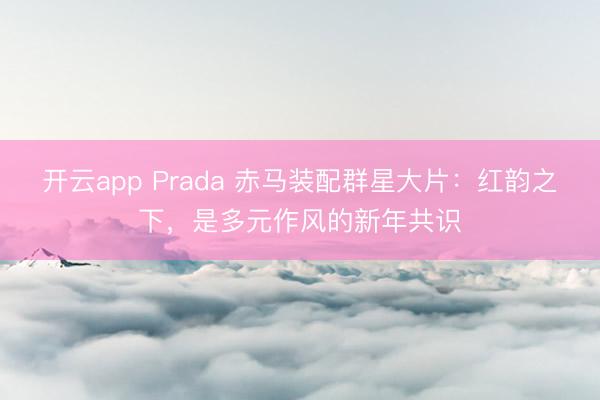 开云app Prada 赤马装配群星大片：红韵之下，是多元作风的新年共识