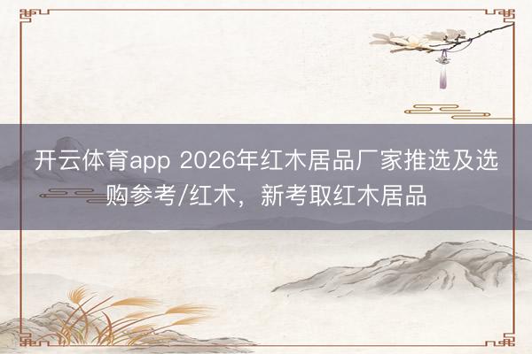 开云体育app 2026年红木居品厂家推选及选购参考/红木,新考取红木居品