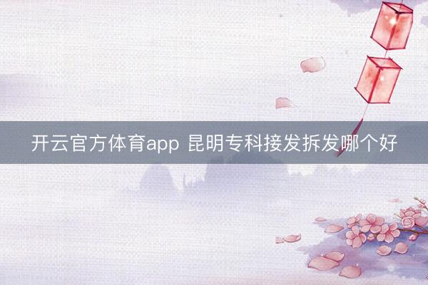 开云官方体育app 昆明专科接发拆发哪个好