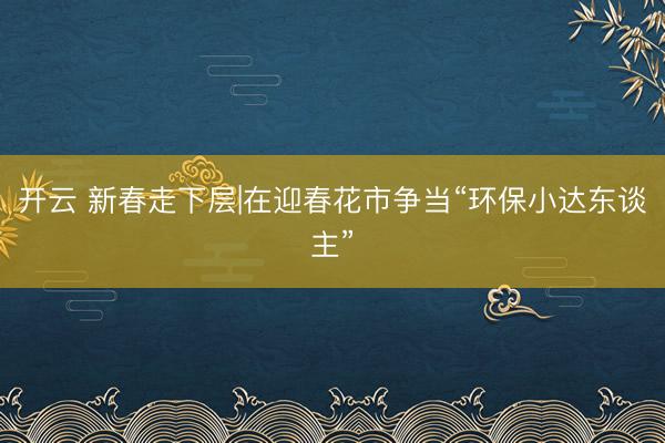 开云 新春走下层|在迎春花市争当“环保小达东谈主”