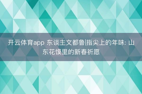 开云体育app 东谈主文都鲁|指尖上的年味: 山东花馍里的新春祈愿