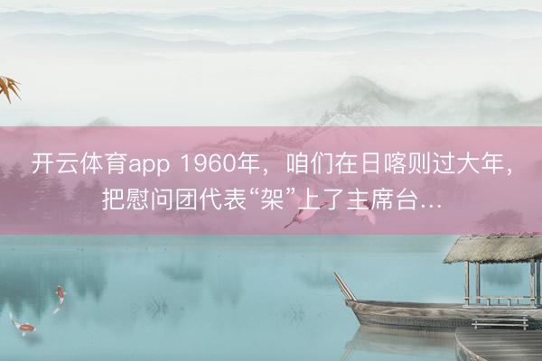 开云体育app 1960年，咱们在日喀则过大年，把慰问团代表“架”上了主席台…