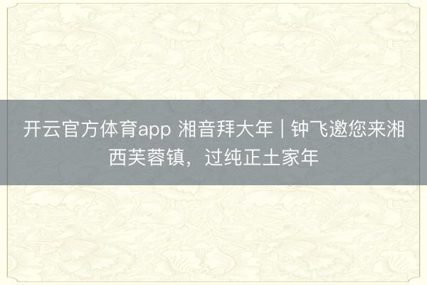 开云官方体育app 湘音拜大年 | 钟飞邀您来湘西芙蓉镇，过纯正土家年