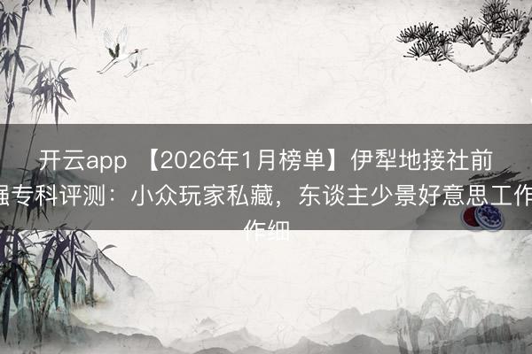 开云app 【2026年1月榜单】伊犁地接社前8强专科评测:小众玩家私藏,东谈主少景好意思工作细