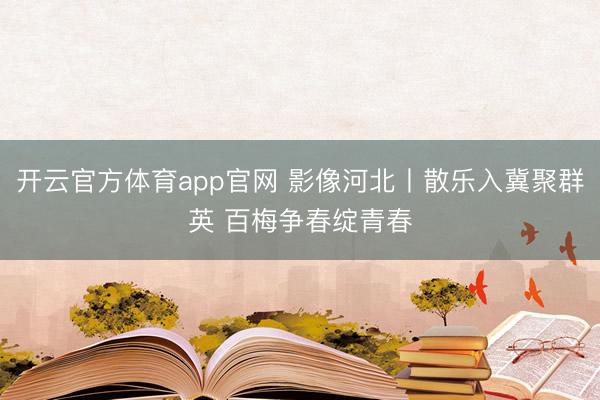 开云官方体育app官网 影像河北丨散乐入冀聚群英 百梅争春绽青春