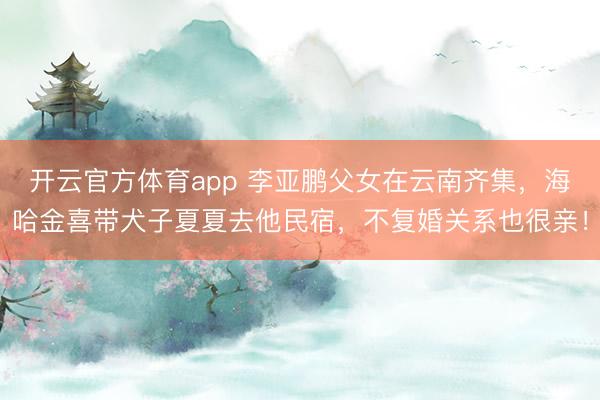 开云官方体育app 李亚鹏父女在云南齐集,海哈金喜带犬子夏夏去他民宿,不复婚关系也很亲!