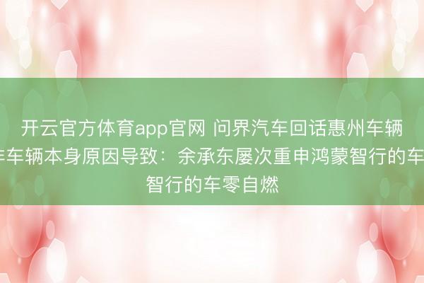 开云官方体育app官网 问界汽车回话惠州车辆生气 非车辆本身原因导致：余承东屡次重申鸿蒙智行的车零自燃