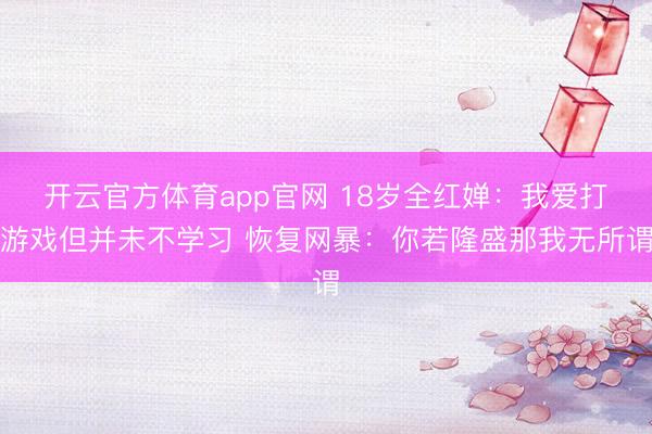开云官方体育app官网 18岁全红婵：我爱打游戏但并未不学习 恢复网暴：你若隆盛那我无所谓