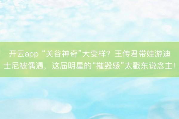 开云app “关谷神奇”大变样？王传君带娃游迪士尼被偶遇，这届明星的“摧毁感”太戳东说念主！