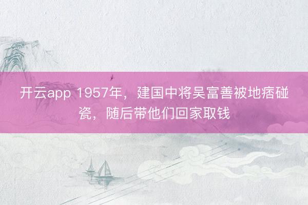 开云app 1957年，建国中将吴富善被地痞碰瓷，随后带他们回家取钱