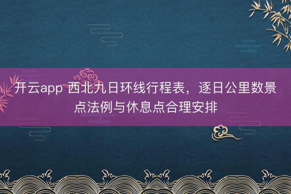 开云app 西北九日环线行程表，逐日公里数景点法例与休息点合理安排