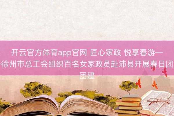 开云官方体育app官网 匠心家政 悦享春游——徐州市总工会组织百名女家政员赴沛县开展春日团建
